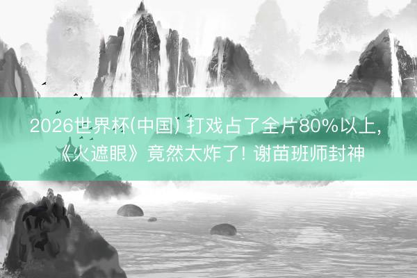 2026世界杯(中国) 打戏占了全片80%以上， 《火遮眼》竟然太炸了! 谢苗班师封神