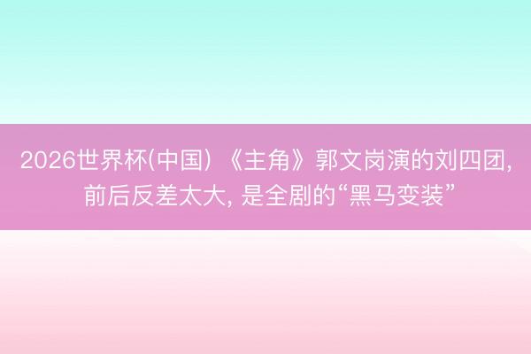 2026世界杯(中国) 《主角》郭文岗演的刘四团， 前后反差太大， 是全剧的“黑马变装”