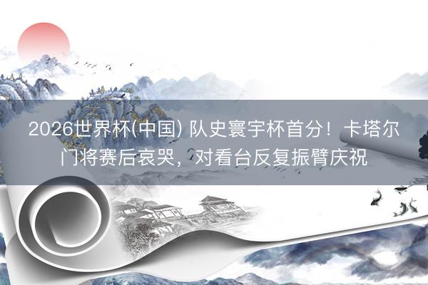 2026世界杯(中国) 队史寰宇杯首分！卡塔尔门将赛后哀哭，对看台反复振臂庆祝