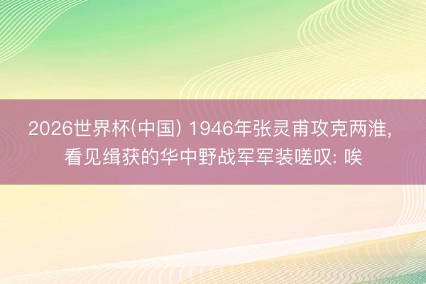 2026世界杯(中国) 1946年张灵甫攻克两淮， 看见缉获的华中野战军军装嗟叹: 唉
