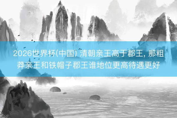 2026世界杯(中国) 清朝亲王高于郡王， 那粗莽亲王和铁帽子郡王谁地位更高待遇更好