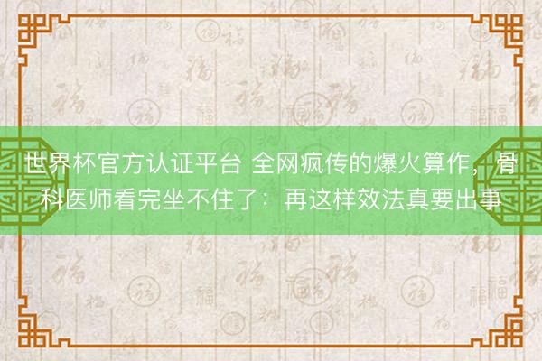 世界杯官方认证平台 全网疯传的爆火算作,骨科医师看完坐不住了:再这样效法真要出事