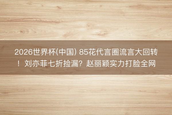 2026世界杯(中国) 85花代言圈流言大回转！刘亦菲七折捡漏？赵丽颖实力打脸全网
