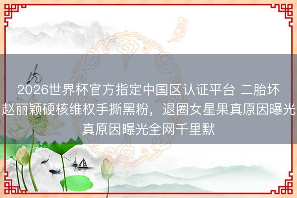 2026世界杯官方指定中国区认证平台 二胎坏话全翻车!赵丽颖硬核维权手撕黑粉,退圈女星果真原因曝光全网千里默