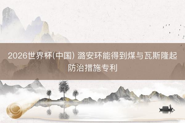 2026世界杯(中国) 潞安环能得到煤与瓦斯隆起防治措施专利
