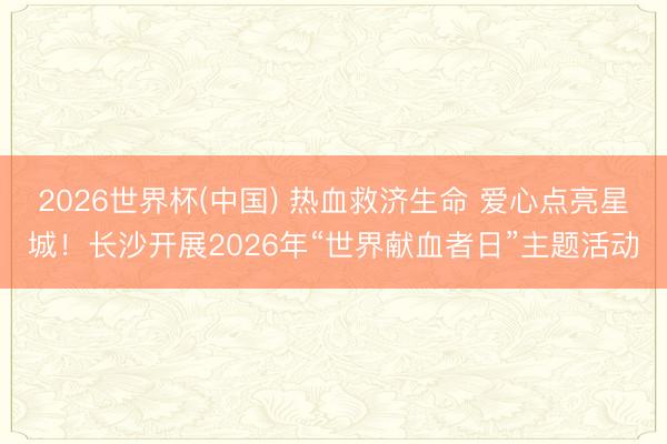 2026世界杯(中国) 热血救济生命 爱心点亮星城!长沙开展2026年“世界献血者日”主题活动