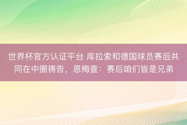 世界杯官方认证平台 库拉索和德国球员赛后共同在中圈祷告，恩梅查：赛后咱们皆是兄弟