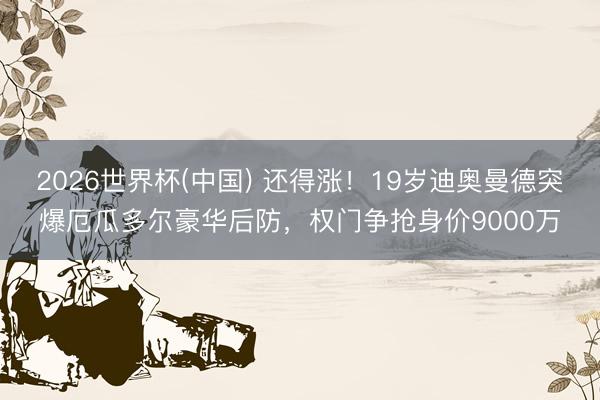 2026世界杯(中国) 还得涨！19岁迪奥曼德突爆厄瓜多尔豪华后防，权门争抢身价9000万