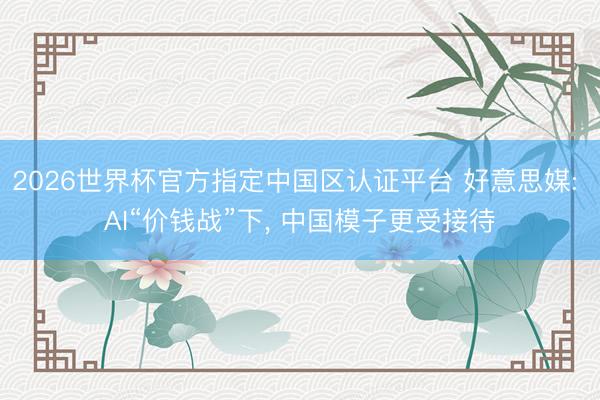 2026世界杯官方指定中国区认证平台 好意思媒: AI“价钱战”下， 中国模子更受接待