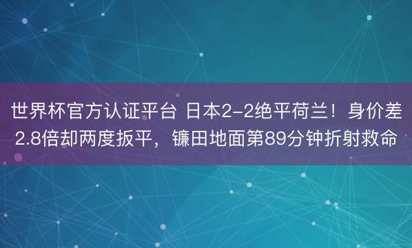 世界杯官方认证平台 日本2-2绝平荷兰！身价差2.8倍却两度扳平，镰田地面第89分钟折射救命