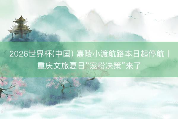 2026世界杯(中国) 嘉陵小渡航路本日起停航丨重庆文旅夏日“宠粉决策”来了