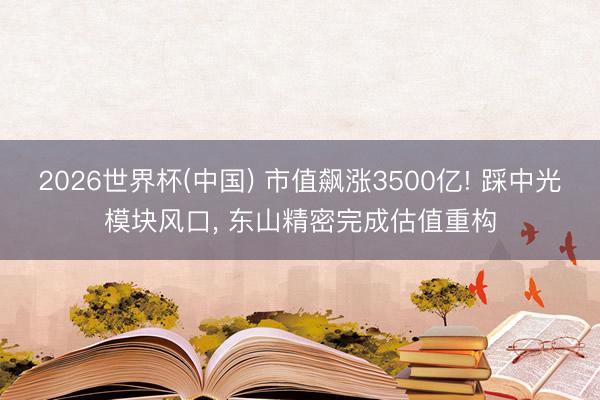 2026世界杯(中国) 市值飙涨3500亿! 踩中光模块风口， 东山精密完成估值重构