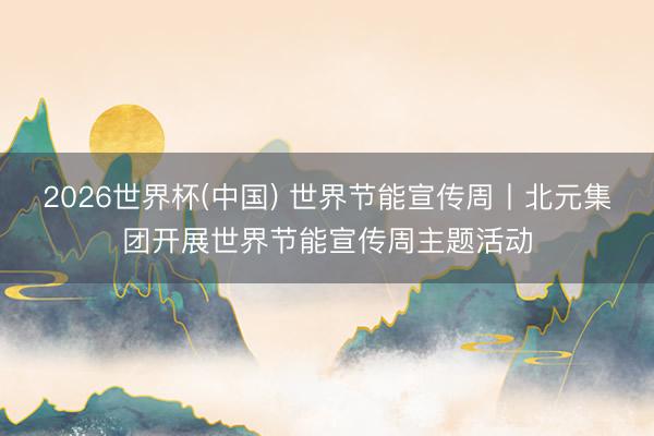 2026世界杯(中国) 世界节能宣传周丨北元集团开展世界节能宣传周主题活动