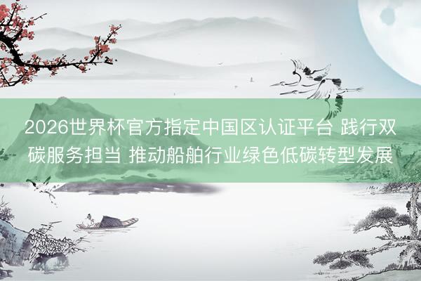 2026世界杯官方指定中国区认证平台 践行双碳服务担当 推动船舶行业绿色低碳转型发展