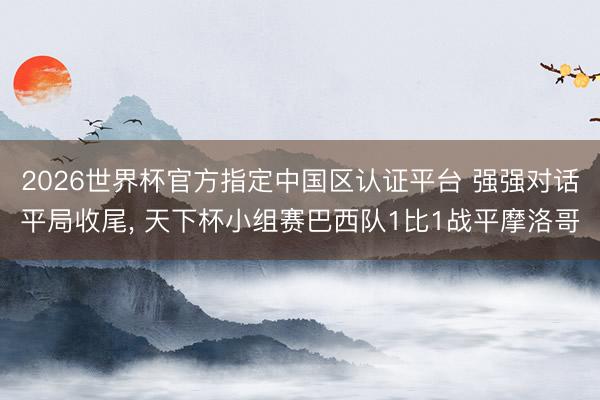 2026世界杯官方指定中国区认证平台 强强对话平局收尾， 天下杯小组赛巴西队1比1战平摩洛哥