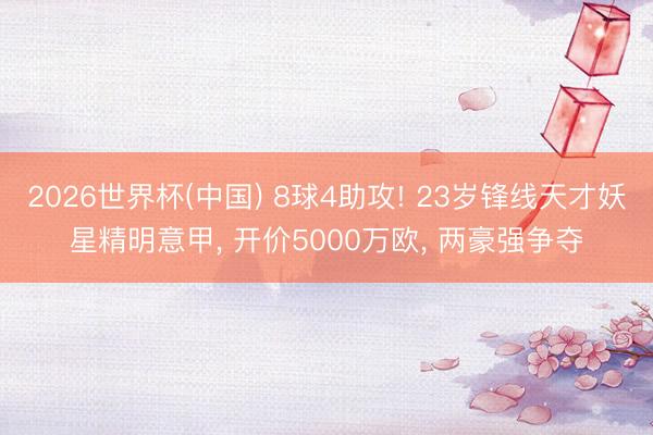 2026世界杯(中国) 8球4助攻! 23岁锋线天才妖星精明意甲， 开价5000万欧， 两豪强争夺