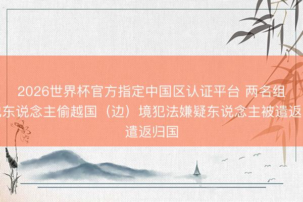 2026世界杯官方指定中国区认证平台 两名组织他东说念主偷越国（边）境犯法嫌疑东说念主被遣返归国
