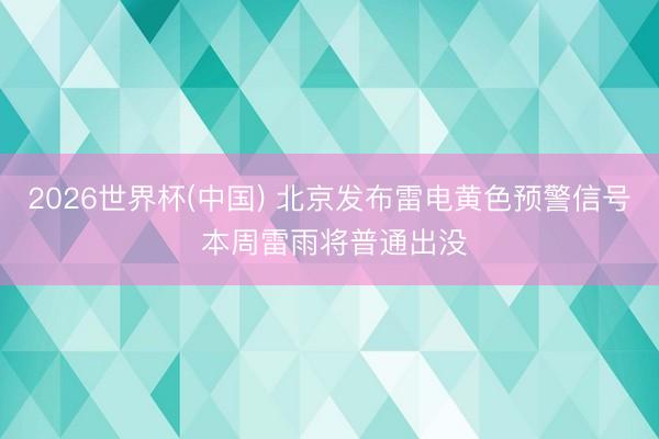 2026世界杯(中国) 北京发布雷电黄色预警信号 本周雷雨将普通出没