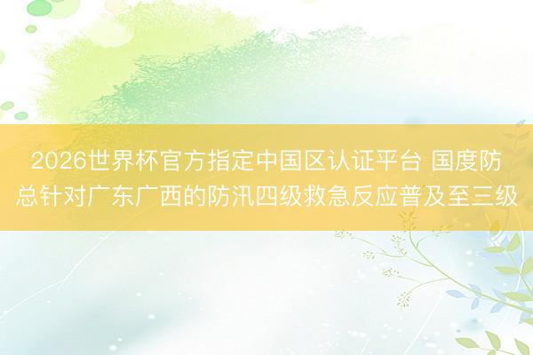 2026世界杯官方指定中国区认证平台 国度防总针对广东广西的防汛四级救急反应普及至三级