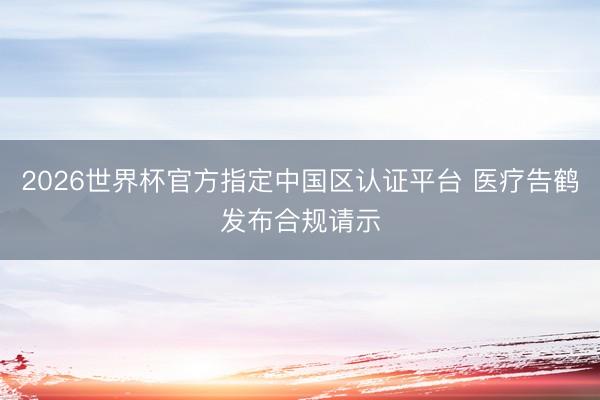 2026世界杯官方指定中国区认证平台 医疗告鹤发布合规请示