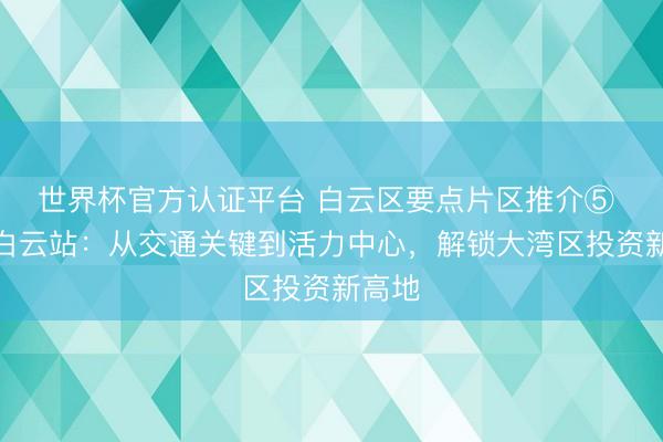 世界杯官方认证平台 白云区要点片区推介⑤ 广州白云站：从交通关键到活力中心，解锁大湾区投资新高地