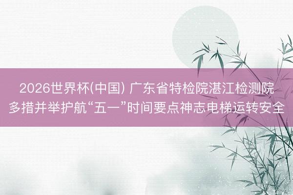 2026世界杯(中国) 广东省特检院湛江检测院多措并举护航“五一”时间要点神志电梯运转安全
