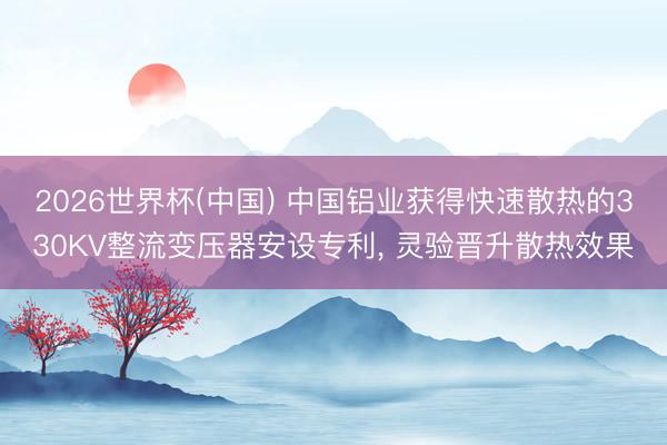 2026世界杯(中国) 中国铝业获得快速散热的330KV整流变压器安设专利， 灵验晋升散热效果