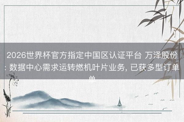 2026世界杯官方指定中国区认证平台 万泽股份: 数据中心需求运转燃机叶片业务， 已获多型订单