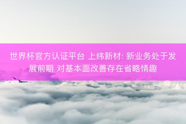 世界杯官方认证平台 上纬新材: 新业务处于发展前期 对基本面改善存在省略情趣