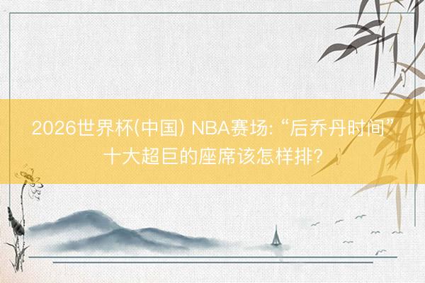 2026世界杯(中国) NBA赛场: “后乔丹时间”十大超巨的座席该怎样排?