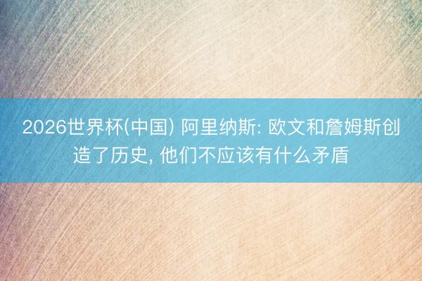 2026世界杯(中国) 阿里纳斯: 欧文和詹姆斯创造了历史, 他们不应该有什么矛盾