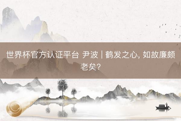 世界杯官方认证平台 尹波 | 鹤发之心， 如故廉颇老矣?