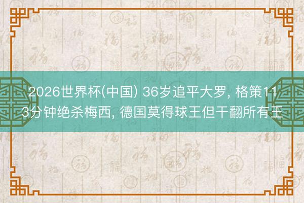 2026世界杯(中国) 36岁追平大罗， 格策113分钟绝杀梅西， 德国莫得球王但干翻所有王