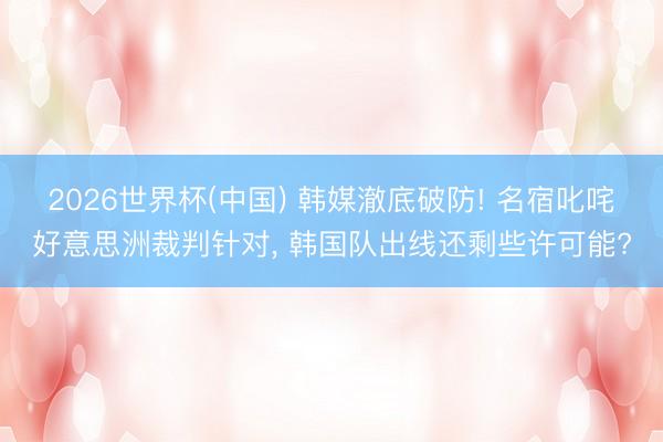 2026世界杯(中国) 韩媒澈底破防! 名宿叱咤好意思洲裁判针对, 韩国队出线还剩些许可能?