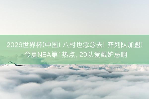 2026世界杯(中国) 八村也念念去! 齐列队加盟! 今夏NBA第1热点, 29队爱戴妒忌啊